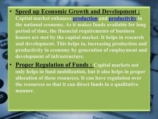 • Speed up Economic Growth and Development :
Capital market enhances production and productivity in
the national economy. As it makes funds available for long
period of time, the financial requirements of business
houses are met by the capital market. It helps in research
and development. This helps in, increasing production and
productivity in economy by generation of employment and
development of infrastructure.
• Proper Regulation of Funds : Capital markets not
only helps in fund mobilization, but it also helps in proper
allocation of these resources. It can have regulation over
the resources so that it can direct funds in a qualitative
manner.
9
 