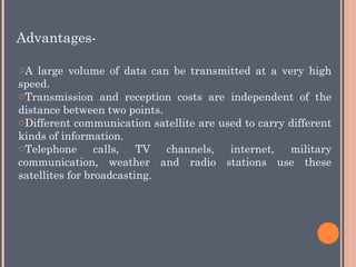 oA large volume of data can be transmitted at a very high
speed.
oTransmission and reception costs are independent of the
distance between two points.
oDifferent communication satellite are used to carry different
kinds of information.
oTelephone calls, TV channels, internet, military
communication, weather and radio stations use these
satellites for broadcasting.
Advantages-
 