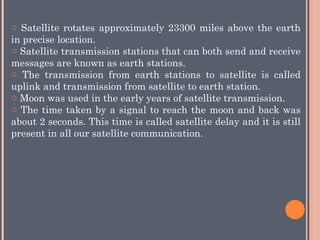 o Satellite rotates approximately 23300 miles above the earth
in precise location.
o Satellite transmission stations that can both send and receive
messages are known as earth stations.
o The transmission from earth stations to satellite is called
uplink and transmission from satellite to earth station.
o Moon was used in the early years of satellite transmission.
o The time taken by a signal to reach the moon and back was
about 2 seconds. This time is called satellite delay and it is still
present in all our satellite communication.
 