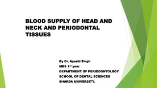 BLOOD SUPPLY OF HEAD AND
NECK AND PERIODONTAL
TISSUES
By Dr. Ayushi Singh
MDS 1st year
DEPARTMENT OF PERIODONTOLOGY
SCHOOL OF DENTAL SCIENCES
SHARDA UNIVERSITY.
 
