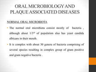 ORAL MICROBIOLOGYAND
PLAQUEASSOCIATED DISEASES
NORMAL ORAL MICROBIOTA
• The normal oral microbiota consist mostly of bacteria ,
although about 1/3rd of population also has yeast candida
albicans in their mouth.
• It is complex with about 30 genera of bacteria comprising of
several species resulting in complex group of gram positive
and gram negative bacteria .
 