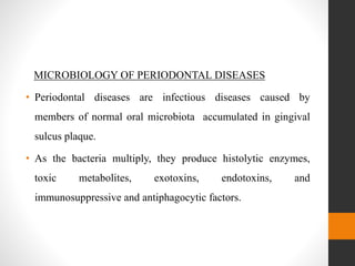 MICROBIOLOGY OF PERIODONTAL DISEASES
• Periodontal diseases are infectious diseases caused by
members of normal oral microbiota accumulated in gingival
sulcus plaque.
• As the bacteria multiply, they produce histolytic enzymes,
toxic metabolites, exotoxins, endotoxins, and
immunosuppressive and antiphagocytic factors.
 