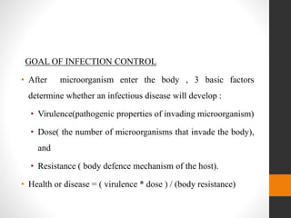 GOAL OF INFECTION CONTROL
• After microorganism enter the body , 3 basic factors
determine whether an infectious disease will develop :
• Virulence(pathogenic properties of invading microorganism)
• Dose( the number of microorganisms that invade the body),
and
• Resistance ( body defence mechanism of the host).
• Health or disease = ( virulence * dose ) / (body resistance)
 