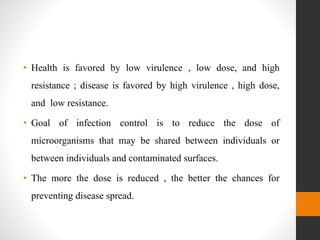 • Health is favored by low virulence , low dose, and high
resistance ; disease is favored by high virulence , high dose,
and low resistance.
• Goal of infection control is to reduce the dose of
microorganisms that may be shared between individuals or
between individuals and contaminated surfaces.
• The more the dose is reduced , the better the chances for
preventing disease spread.
 