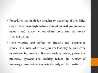 • Procedures that minimize spraying or spattering of oral fluids
(e.g . rubber dam, high volume evacuation ,and pre-procedure
mouth rinse) reduce the dose of microorganisms that escape
from the source.
• Hand washing and surface pre-cleaning and disinfection
reduce the number of microorganisms that may be transferred
to surfaces by touching. Barriers such as masks, gloves and
protective eyewear and clothing reduce the number of
microorganisms that contaminate the body or other surfaces.
 