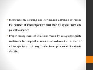 • Instrument pre-cleaning and sterilization eliminate or reduce
the number of microorganisms that may be spread from one
patient to another.
• Proper management of infectious waste by using appropriate
containers for disposal eliminates or reduces the number of
microorganisms that may contaminate persons or inanimate
objects.
 
