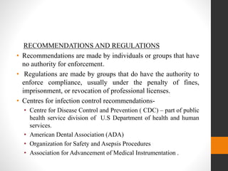 RECOMMENDATIONS AND REGULATIONS
• Recommendations are made by individuals or groups that have
no authority for enforcement.
• Regulations are made by groups that do have the authority to
enforce compliance, usually under the penalty of fines,
imprisonment, or revocation of professional licenses.
• Centres for infection control recommendations-
• Centre for Disease Control and Prevention ( CDC) – part of public
health service division of U.S Department of health and human
services.
• American Dental Association (ADA)
• Organization for Safety and Asepsis Procedures
• Association for Advancement of Medical Instrumentation .
 
