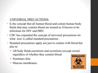 UNIVERSAL PRECAUTIONS-
• Is the concept that all human blood and certain human body
fluids that may contain blood are treated as if known to be
infectious for HIV and HBV.
• CDC has expanded the concept of universal precautions int
what now is called standard precautions.
• Standard precautions apply not just to contact with blood but
also to
• All body fluids,secretions and excretions (except sweat)
regardless of whether they contain blood
• Nonintact skin
• Mucous membranes.
 