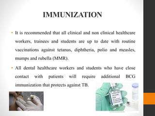IMMUNIZATION
• It is recommended that all clinical and non clinical healthcare
workers, trainees and students are up to date with routine
vaccinations against tetanus, diphtheria, polio and measles,
mumps and rubella (MMR).
• All dental healthcare workers and students who have close
contact with patients will require additional BCG
immunization that protects against TB.
 