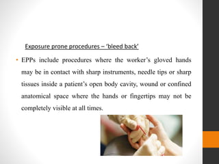 Exposure prone procedures – ‘bleed back’
• EPPs include procedures where the worker’s gloved hands
may be in contact with sharp instruments, needle tips or sharp
tissues inside a patient’s open body cavity, wound or confined
anatomical space where the hands or fingertips may not be
completely visible at all times.
 