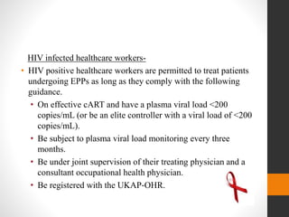 HIV infected healthcare workers-
• HIV positive healthcare workers are permitted to treat patients
undergoing EPPs as long as they comply with the following
guidance.
• On effective cART and have a plasma viral load <200
copies/mL (or be an elite controller with a viral load of <200
copies/mL).
• Be subject to plasma viral load monitoring every three
months.
• Be under joint supervision of their treating physician and a
consultant occupational health physician.
• Be registered with the UKAP‐OHR.
 