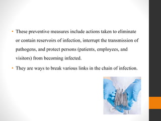 • These preventive measures include actions taken to eliminate
or contain reservoirs of infection, interrupt the transmission of
pathogens, and protect persons (patients, employees, and
visitors) from becoming infected.
• They are ways to break various links in the chain of infection.
 