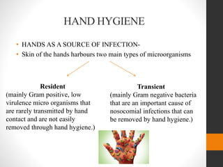 HAND HYGIENE
• HANDS AS A SOURCE OF INFECTION-
• Skin of the hands harbours two main types of microorganisms
Resident
(mainly Gram positive, low
virulence micro organisms that
are rarely transmitted by hand
contact and are not easily
removed through hand hygiene.)
Transient
(mainly Gram negative bacteria
that are an important cause of
nosocomial infections that can
be removed by hand hygiene.)
 