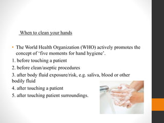 When to clean your hands
• The World Health Organization (WHO) actively promotes the
concept of ‘five moments for hand hygiene’.
1. before touching a patient
2. before clean/aseptic procedures
3. after body fluid exposure/risk, e.g. saliva, blood or other
bodily fluid
4. after touching a patient
5. after touching patient surroundings.
 