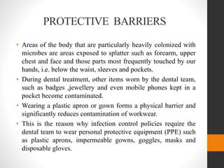 PROTECTIVE BARRIERS
• Areas of the body that are particularly heavily colonized with
microbes are areas exposed to splatter such as forearm, upper
chest and face and those parts most frequently touched by our
hands, i.e. below the waist, sleeves and pockets.
• During dental treatment, other items worn by the dental team,
such as badges ,jewellery and even mobile phones kept in a
pocket become contaminated.
• Wearing a plastic apron or gown forms a physical barrier and
significantly reduces contamination of workwear.
• This is the reason why infection control policies require the
dental team to wear personal protective equipment (PPE) such
as plastic aprons, impermeable gowns, goggles, masks and
disposable gloves.
 