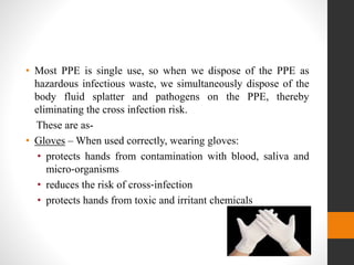 • Most PPE is single use, so when we dispose of the PPE as
hazardous infectious waste, we simultaneously dispose of the
body fluid splatter and pathogens on the PPE, thereby
eliminating the cross infection risk.
These are as-
• Gloves – When used correctly, wearing gloves:
• protects hands from contamination with blood, saliva and
micro‐organisms
• reduces the risk of cross‐infection
• protects hands from toxic and irritant chemicals
 