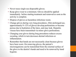 • Never reuse single‐use disposable gloves.
• Keep glove wear to a minimum. Gloves should be applied
immediately before starting treatment and removed as soon as the
activity is complete.
• Dispose of gloves as hazardous infectious waste.
• Change gloves during very long procedures. After prolonged use,
approximately 9–12% of gloves develop perforations or become
porous due to hydration of the latex, and may leak. Hepatitis
viruses have been transmitted via minor glove perforations.
• Changing your gloves during long procedures reduces excess
sweating, which in turn decreases dermal infections or
inflammation.
• Remember that hands are not necessarily clean because gloves
have been worn. On removing gloves, the patient’s
microorganisms can be transmitted from the external surface of
the glove to the dentist’s hands and need to be removed by hand
hygiene.
 