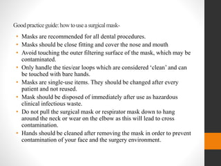Goodpracticeguide:howtouseasurgicalmask-
• Masks are recommended for all dental procedures.
• Masks should be close fitting and cover the nose and mouth
• Avoid touching the outer filtering surface of the mask, which may be
contaminated.
• Only handle the ties/ear loops which are considered ‘clean’ and can
be touched with bare hands.
• Masks are single‐use items. They should be changed after every
patient and not reused.
• Mask should be disposed of immediately after use as hazardous
clinical infectious waste.
• Do not pull the surgical mask or respirator mask down to hang
around the neck or wear on the elbow as this will lead to cross
contamination.
• Hands should be cleaned after removing the mask in order to prevent
contamination of your face and the surgery environment.
 