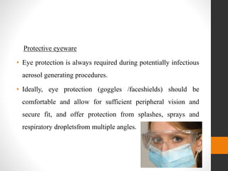 Protective eyeware
• Eye protection is always required during potentially infectious
aerosol generating procedures.
• Ideally, eye protection (goggles /faceshields) should be
comfortable and allow for sufficient peripheral vision and
secure fit, and offer protection from splashes, sprays and
respiratory dropletsfrom multiple angles.
 