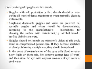 Good practice guide:gogglesand face shields
• Goggles with side protection or face shields should be worn
during all types of dental treatment or when manually cleaning
instruments.
• Single‐use disposable goggles and visors are preferred but
reusable goggles and visors should be decontaminated
according to the manufacturer’s instructions for
cleaning the surface with disinfectant,e.g. alcohol based ,
surface disinfectant wipe.
• Goggles should not impair the operator’s vision as this could
result in compromised patient care. If they become scratched
or cloudy following multiple use, they should be replaced.
• In the event of contamination of the eyes with blood or other
body fluids or chemicals, first remove contact lens (if worn)
and then rinse the eye with copious amounts of eye wash or
cold water.
 
