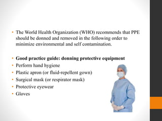 • The World Health Organization (WHO) recommends that PPE
should be donned and removed in the following order to
minimize environmental and self contamination.
• Good practice guide: donning protective equipment
• Perform hand hygiene
• Plastic apron (or fluid‐repellent gown)
• Surgical mask (or respirator mask)
• Protective eyewear
• Gloves
 