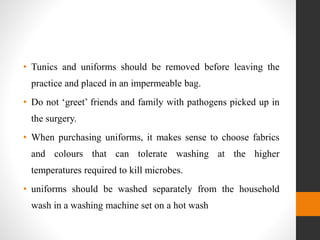 • Tunics and uniforms should be removed before leaving the
practice and placed in an impermeable bag.
• Do not ‘greet’ friends and family with pathogens picked up in
the surgery.
• When purchasing uniforms, it makes sense to choose fabrics
and colours that can tolerate washing at the higher
temperatures required to kill microbes.
• uniforms should be washed separately from the household
wash in a washing machine set on a hot wash
 