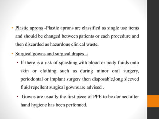 • Plastic aprons -Plastic aprons are classified as single use items
and should be changed between patients or each procedure and
then discarded as hazardous clinical waste.
• Surgical gowns and surgical drapes -
• If there is a risk of splashing with blood or body fluids onto
skin or clothing such as during minor oral surgery,
periodontal or implant surgery then disposable,long sleeved
fluid repellent surgical gowns are advised .
• Gowns are usually the first piece of PPE to be donned after
hand hygiene has been performed.
 