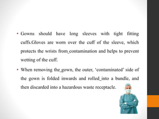 • Gowns should have long sleeves with tight fitting
cuffs.Gloves are worn over the cuff of the sleeve, which
protects the wrists from contamination and helps to prevent
wetting of the cuff.
• When removing the gown, the outer, ‘contaminated’ side of
the gown is folded inwards and rolled into a bundle, and
then discarded into a hazardous waste receptacle.
 