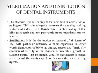 STERILIZATIONAND DISINFECTION
OF DENTAL INSTRUMENTS
• Disinfection: This refers only to the inhibition or destruction of
pathogens. This is an adequate treatment for cleaning working
surfaces of a dental unit. Disinfectant is a chemical agent that
kills pathogenic and non-pathogenic micro-organisms but not
spores.
• Sterilization: It is the destruction or removal of all forms of
life, with particular reference o micro-organisms; in other
words destruction of bacteria, viruses, spores and fungi. The
criterion of sterility is the absence of microbial growth in
suitable media. The instrument used for sterilization is called
sterilizer and the agents capable of this are called as sterilizing
agents.
 