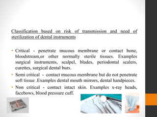 Classification based on risk of transmission and need of
sterilization of dental instruments
• Critical - penetrate mucous membrane or contact bone,
bloodstream,or other normally sterile tissues. Examples
surgical instruments, scalpel, blades, periodontal scalers,
curettes, surgical dental burs.
• Semi critical - contact mucous membrane but do not penetrate
soft tissue .Examples dental mouth mirrors, dental handpieces.
• Non critical - contact intact skin. Examples x-ray heads,
facebows, blood pressure cuff.
 