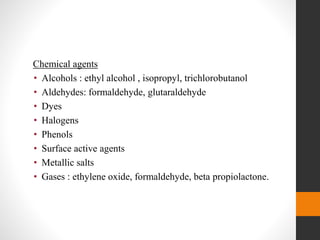 Chemical agents
• Alcohols : ethyl alcohol , isopropyl, trichlorobutanol
• Aldehydes: formaldehyde, glutaraldehyde
• Dyes
• Halogens
• Phenols
• Surface active agents
• Metallic salts
• Gases : ethylene oxide, formaldehyde, beta propiolactone.
 