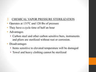 2. CHEMICAL VAPOR PRESSURE STERILIZATION
• Operates at 1310C and 120 Ibs of pressure
• They have a cycle time of half an hour
• Advantages
• Carbon steel and other carbon sensitive burs, instruments
and pliers are sterilized without rust or corrosion.
• Disadvantages
• Items sensitive to elevated temperature will be damaged
• Towel and heavy clothing cannot be sterilized
 