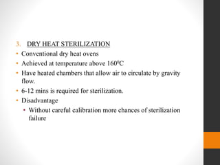 3. DRY HEAT STERILIZATION
• Conventional dry heat ovens
• Achieved at temperature above 1600C
• Have heated chambers that allow air to circulate by gravity
flow.
• 6-12 mins is required for sterilization.
• Disadvantage
• Without careful calibration more chances of sterilization
failure
 