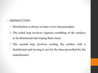 • DISINFECTION
• Disinfection is always at least a two-step procedure
• The initial step involves vigorous scrubbing of the surfaces
to be disinfected and wiping them clean.
• The second step involves wetting the surface with a
disinfectant and leaving it wet for the time prescribed by the
manufacturer.
 