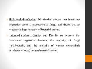 • High-level disinfection: Disinfection process that inactivates
vegetative bacteria, mycobacteria, fungi, and viruses but not
necessarily high numbers of bacterial spores.
• Intermediate-level disinfection: Disinfection process that
inactivates vegetative bacteria, the majority of fungi,
mycobacteria, and the majority of viruses (particularly
enveloped viruses) but not bacterial spores.
 