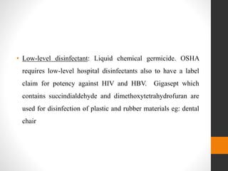 • Low-level disinfectant: Liquid chemical germicide. OSHA
requires low-level hospital disinfectants also to have a label
claim for potency against HIV and HBV. Gigasept which
contains succindialdehyde and dimethoxytetrahydrofuran are
used for disinfection of plastic and rubber materials eg: dental
chair
 