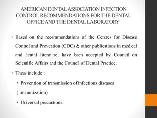AMERICAN DENTALASSOCIATION INFECTION
CONTROLRECOMMENDATIONS FORTHE DENTAL
OFFICEAND THE DENTALLABORATORY
• Based on the recommendations of the Centres for Disease
Control and Prevention (CDC) & other publications in medical
and dental literature, have been accepted by Council on
Scientific Affairs and the Council of Dental Practice.
• These include :
• Prevention of transmission of infectious diseases
( immunization)
• Universal precautions.
 
