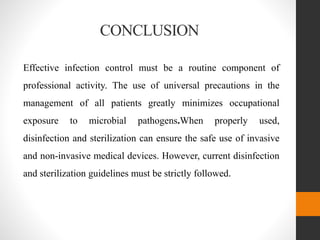CONCLUSION
Effective infection control must be a routine component of
professional activity. The use of universal precautions in the
management of all patients greatly minimizes occupational
exposure to microbial pathogens.When properly used,
disinfection and sterilization can ensure the safe use of invasive
and non-invasive medical devices. However, current disinfection
and sterilization guidelines must be strictly followed.
 