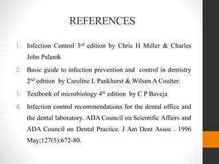 REFERENCES
1. Infection Control 3rd edition by Chris H Miller & Charles
John Palenik
2. Basic guide to infection prevention and control in dentistry
2nd edition by Caroline L Pankhurst & Wilson A Coulter.
3. Textbook of microbiology 4th edition by C P Baveja
4. Infection control recommendations for the dental office and
the dental laboratory. ADA Council on Scientific Affairs and
ADA Council on Dental Practice. J Am Dent Assoc . 1996
May;127(5):672-80.
 