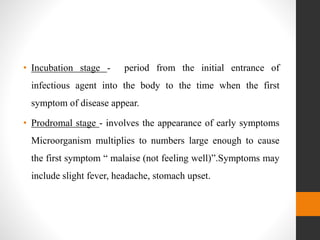 • Incubation stage - period from the initial entrance of
infectious agent into the body to the time when the first
symptom of disease appear.
• Prodromal stage - involves the appearance of early symptoms
Microorganism multiplies to numbers large enough to cause
the first symptom “ malaise (not feeling well)”.Symptoms may
include slight fever, headache, stomach upset.
 