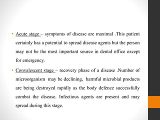 • Acute stage – symptoms of disease are maximal .This patient
certainly has a potential to spread disease agents but the person
may not be the most important source in dental office except
for emergency.
• Convalescent stage – recovery phase of a disease .Number of
microorganism may be declining, harmful microbial products
are being destroyed rapidly as the body defence successfully
combat the disease. Infectious agents are present and may
spread during this stage.
 