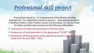 Professional skill project
Presentation based on – in a department of the Ministry of urban
development .Our department wants to launch a development program
in Madhya Pradesh, Uttar Pradesh, Kerala and Karnataka. For this you have
to collate available data and present the following information:
 Comparison of urban rural population in the four states
 Comparison of rural population in the age group of “20-39” “60-79”
 Comparison of the population of the population trend in each of the
states from the year 2001 – 2011.
 