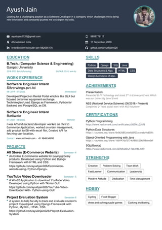 EDUCATION
B.Tech. (Computer Science & Engineering)
Ganpat University
2018-2022 Batch(Pursuing) CGPA(8.35 till sem-6)
WORK EXPERIENCE
Software Engineer Intern
Silverwings.pvt.ltd
08/2019 - 07/2020, Ahmedabad
Developed Project on Rental Portal which is like OLX but
focused on farmer equipment exchange.
Technologies Used: Django as Framework, Python for
Backend and PostgreSQL as DB.
Software Engineer Intern
Batliwale
07/2020 - 08/2020, Remote
I was API and backend developer worked on their E-
Commerce Application, worked on order management,
add product to DB with excel file, Created API for
fetching user location.
Contact: www.batliwale.com - +91 98480 48098
PROJECTS
All Stores (E-Commerce Website) Semester -4
An Online E-Commerce website for buying grocery
products. Developed using Python and Django
Framework with HTML and CSS.
https://github.com/ayushjain026/Ecommerce-
website-using- Python-Django-
YouTube Video Downloader Semester -5
A Win32 Application to download YouTube Video.
Developed using Python with Tkinter GUI.
https://github.com/ayushjain026/YouTube-Video-
Downloader-With- Python-using-GUI
Project Evaluation System Semester-6
A system to help faculty to track and evaluate student’s
project. Developed using Django Framework with
Python, MySQL, HTML, CSS.
https://github.com/ayushjain026/Project-Evaluation-
System
SKILLS
ACHIEVEMENTS
Presentation
Presented LI-Fi Technology and stood 2nd
in Converges Event Which
was our University Level Event
NSS (National Service Scheme) (06/2018 - Present)
Completed 2+Years social work with NSS Volunteer
CERTIFICATIONS
Python Programming
https://www.hackerrank.com/certificates/c0609cc026f8
Python Data Structures
https://coursera.org/share/0e5626852ebe0d5f37afaea6a9a850fc
Object-Oriented Programming with Java
https://coursera.org/share/16bff476bf3774618801206098eee3ef
SQL(Basics)
https://www.hackerrank.com/certificates/c14b37fb7b19
STRENGTHS
HOBBY
Data Structures & Algo. HTML CSS
Design & Analysis of algo.
Fast Learner Leadership
Time Management
chess and solving puzzle games Cooking and baking.
github.com/ayushjain026
linkedin.com/in/ayush-jain-882656176
11 December, 2000
Ahmedabad, India
9898779117
ayushjain1126@gmail.com
Ayush Jain
Looking for a challenging position as a Software Developer in a company which challenges me to bring
new innovation and constantly pushes me to sharpen my skills.
Django SQL Java
Problem Solving Team Work
Cycling Food Blogger
 
