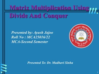 Matrix Multiplication Using
Divide And Conquer
1
Presented by: Ayush Jajoo
Roll No : MCA25016/22
MCA-Second Semester
Presented To: Dr. Madhavi Sinha