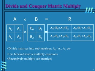 10
Divide and Conquer Matrix Multiply
A  B = R
A0 A1
A2 A3
B0 B1
B2 B3
A0B0+A1B2 A0B1+A1B3
A2B0+A3B2 A2B1+A3B3
 =
•Divide matrices into sub-matrices: A0 , A1, A2 etc
•Use blocked matrix multiply equations
•Recursively multiply sub-matrices
 