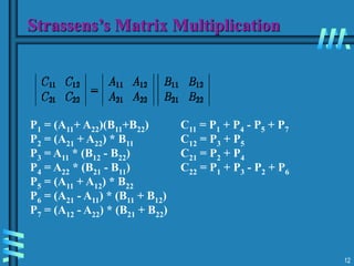 12
Strassens’s Matrix Multiplication
P1 = (A11+ A22)(B11+B22)
P2 = (A21 + A22) * B11
P3 = A11 * (B12 - B22)
P4 = A22 * (B21 - B11)
P5 = (A11 + A12) * B22
P6 = (A21 - A11) * (B11 + B12)
P7 = (A12 - A22) * (B21 + B22)
C11 = P1 + P4 - P5 + P7
C12 = P3 + P5
C21 = P2 + P4
C22 = P1 + P3 - P2 + P6
 