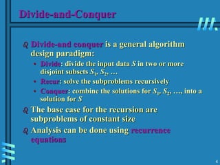 4
Divide-and-Conquer
 Divide-and conquer is a general algorithm
design paradigm:
• Divide: divide the input data S in two or more
disjoint subsets S1, S2, …
• Recur: solve the subproblems recursively
• Conquer: combine the solutions for S1, S2, …, into a
solution for S
 The base case for the recursion are
subproblems of constant size
 Analysis can be done using recurrence
equations
 