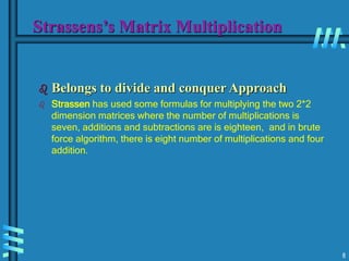 8
Strassens’s Matrix Multiplication
 Belongs to divide and conquer Approach
 Strassen has used some formulas for multiplying the two 2*2
dimension matrices where the number of multiplications is
seven, additions and subtractions are is eighteen, and in brute
force algorithm, there is eight number of multiplications and four
addition.
 