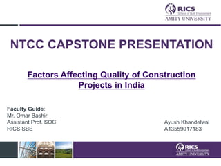 NTCC CAPSTONE PRESENTATION
Factors Affecting Quality of Construction
Projects in India
Ayush Khandelwal
A13559017183
Faculty Guide:
Mr. Omar Bashir
Assistant Prof. SOC
RICS SBE
 