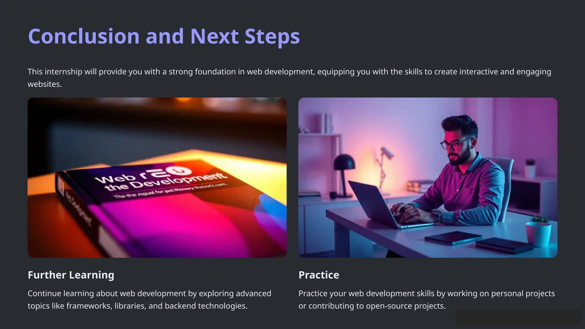 Conclusion and Next Steps
This internship will provide you with a strong foundation in web development, equipping you with the skills to create interactive and engaging
websites.
Further Learning
Continue learning about web development by exploring advanced
topics like frameworks, libraries, and backend technologies.
Practice
Practice your web development skills by working on personal projects
or contributing to open-source projects.
 
